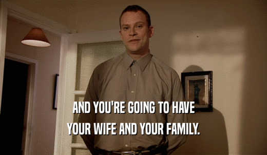 AND YOU'RE GOING TO HAVE YOUR WIFE AND YOUR FAMILY. 