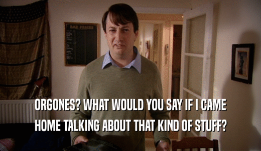 ORGONES? WHAT WOULD YOU SAY IF I CAME HOME TALKING ABOUT THAT KIND OF STUFF? 