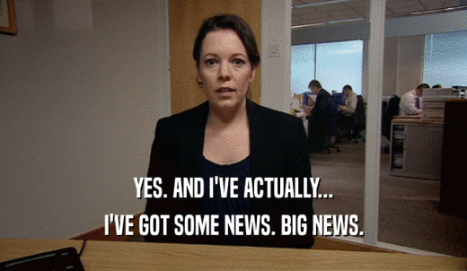 YES. AND I'VE ACTUALLY... I'VE GOT SOME NEWS. BIG NEWS. 