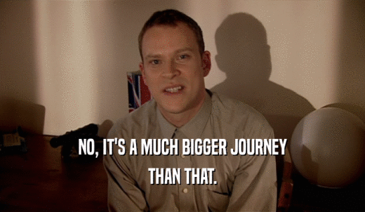 NO, IT'S A MUCH BIGGER JOURNEY THAN THAT. 