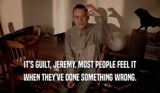 IT'S GUILT, JEREMY. MOST PEOPLE FEEL IT WHEN THEY'VE DONE SOMETHING WRONG. 
