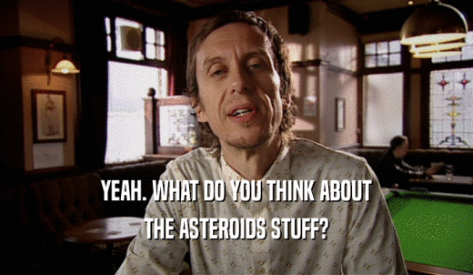 YEAH. WHAT DO YOU THINK ABOUT THE ASTEROIDS STUFF? 