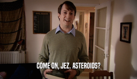 COME ON, JEZ. ASTEROIDS?  