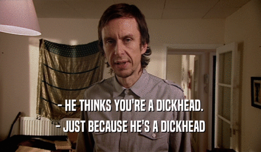 - HE THINKS YOU'RE A DICKHEAD. - JUST BECAUSE HE'S A DICKHEAD 