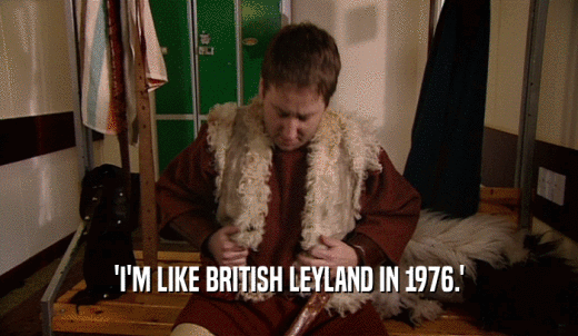 'I'M LIKE BRITISH LEYLAND IN 1976.'  