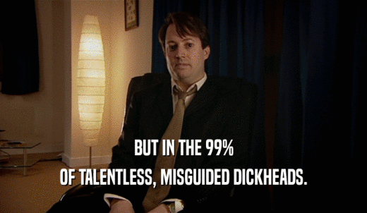BUT IN THE 99% OF TALENTLESS, MISGUIDED DICKHEADS. 