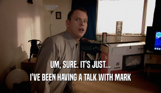 UM, SURE. IT'S JUST... I'VE BEEN HAVING A TALK WITH MARK 