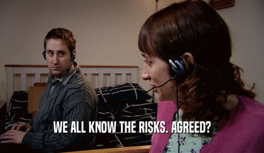 WE ALL KNOW THE RISKS. AGREED?  