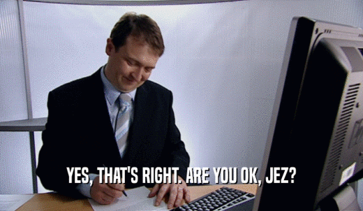 YES, THAT'S RIGHT. ARE YOU OK, JEZ?  