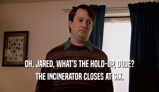 OH, JARED, WHAT'S THE HOLD-UP, DUDE? THE INCINERATOR CLOSES AT SIX. 