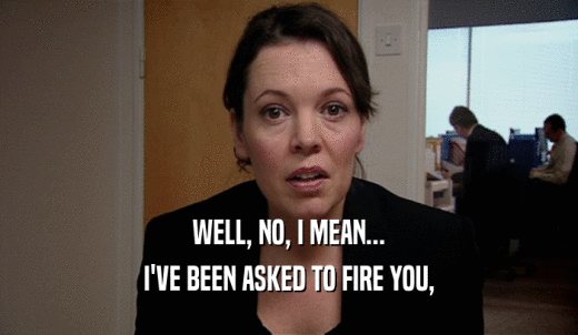 WELL, NO, I MEAN... I'VE BEEN ASKED TO FIRE YOU, 