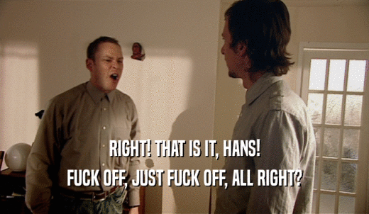 RIGHT! THAT IS IT, HANS! FUCK OFF, JUST FUCK OFF, ALL RIGHT? 
