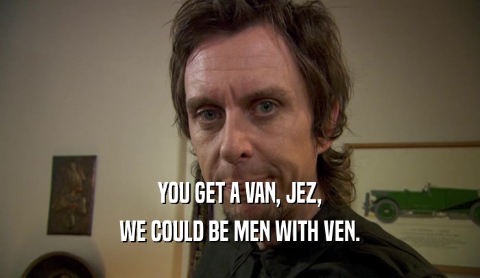 YOU GET A VAN, JEZ, WE COULD BE MEN WITH VEN. 
