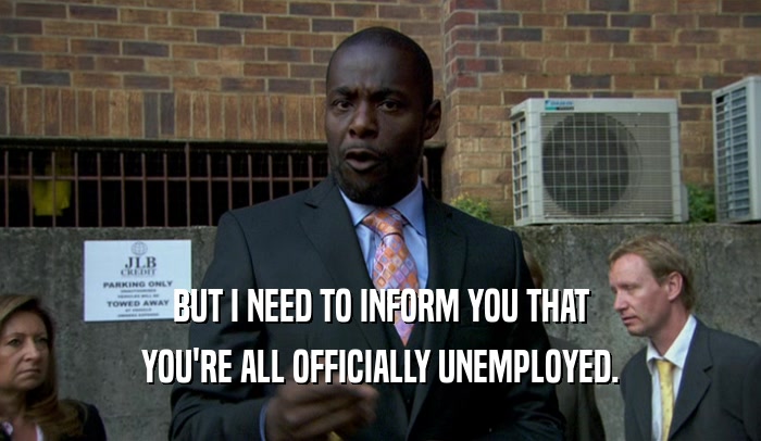 BUT I NEED TO INFORM YOU THAT YOU'RE ALL OFFICIALLY UNEMPLOYED. 