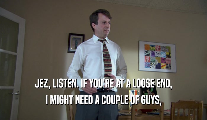 JEZ, LISTEN. IF YOU'RE AT A LOOSE END, I MIGHT NEED A COUPLE OF GUYS, 