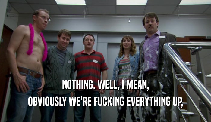 NOTHING. WELL, I MEAN, OBVIOUSLY WE'RE FUCKING EVERYTHING UP, 