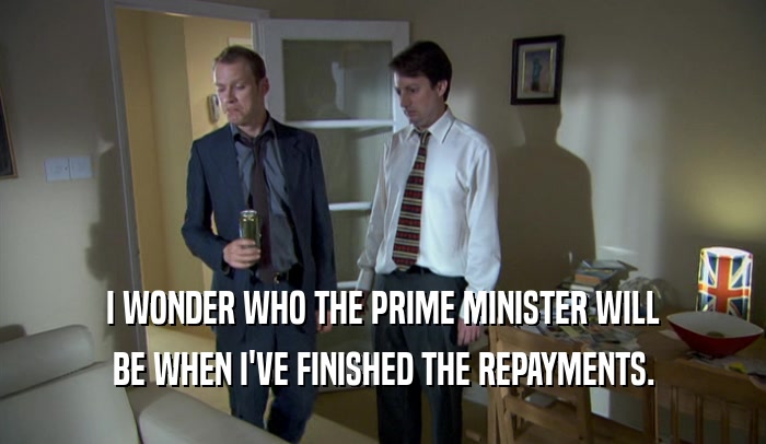I WONDER WHO THE PRIME MINISTER WILL BE WHEN I'VE FINISHED THE REPAYMENTS. 