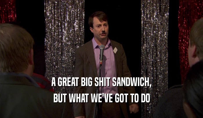 A GREAT BIG SHIT SANDWICH, BUT WHAT WE'VE GOT TO DO 