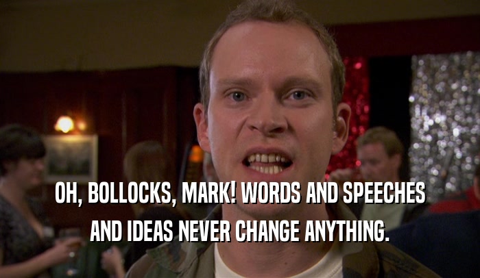 OH, BOLLOCKS, MARK! WORDS AND SPEECHES AND IDEAS NEVER CHANGE ANYTHING. 