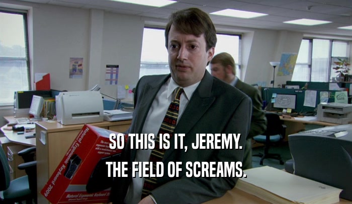 SO THIS IS IT, JEREMY.
 THE FIELD OF SCREAMS.
 