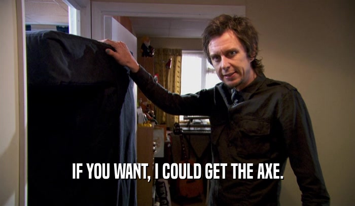 IF YOU WANT, I COULD GET THE AXE.  