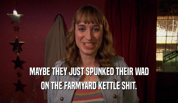 MAYBE THEY JUST SPUNKED THEIR WAD ON THE FARMYARD KETTLE SHIT. 