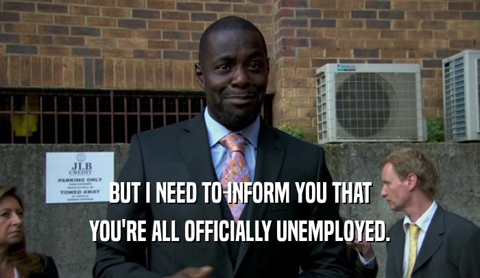 BUT I NEED TO INFORM YOU THAT YOU'RE ALL OFFICIALLY UNEMPLOYED. 