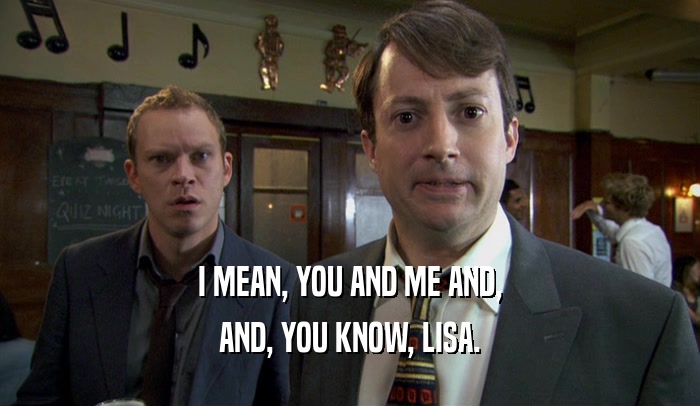 I MEAN, YOU AND ME AND, AND, YOU KNOW, LISA. 