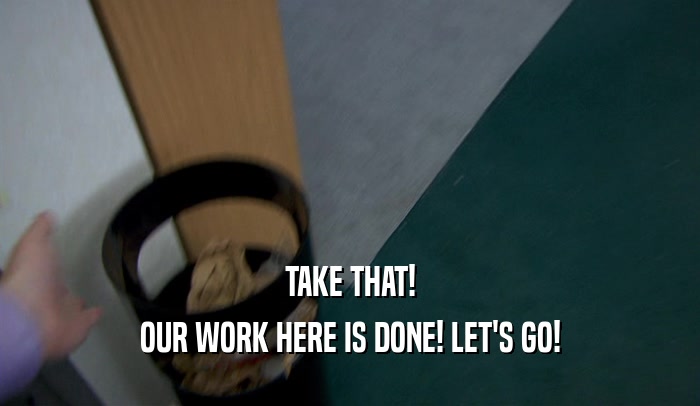 TAKE THAT! OUR WORK HERE IS DONE! LET'S GO! 