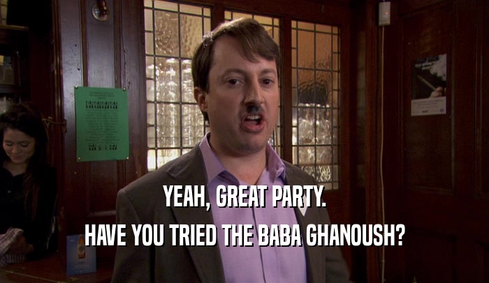 YEAH, GREAT PARTY. HAVE YOU TRIED THE BABA GHANOUSH? 
