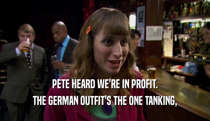 PETE HEARD WE'RE IN PROFIT. THE GERMAN OUTFIT'S THE ONE TANKING, 