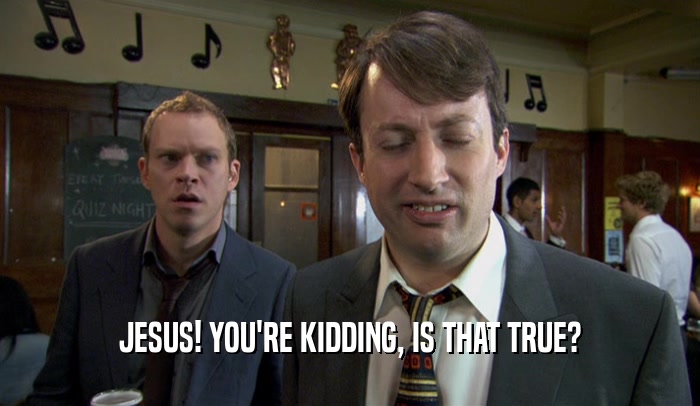 JESUS! YOU'RE KIDDING, IS THAT TRUE?  