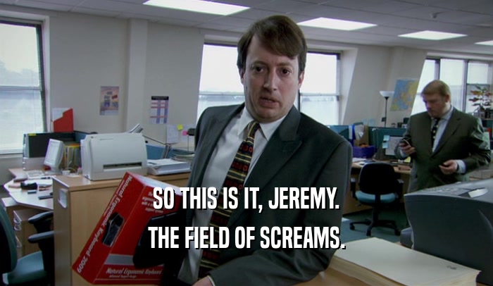SO THIS IS IT, JEREMY.
 THE FIELD OF SCREAMS.
 