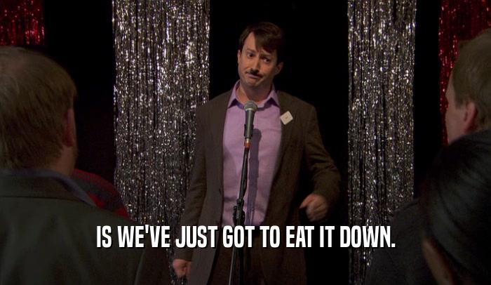 IS WE'VE JUST GOT TO EAT IT DOWN.  