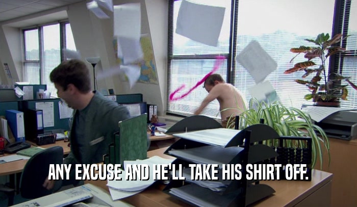 ANY EXCUSE AND HE'LL TAKE HIS SHIRT OFF.  