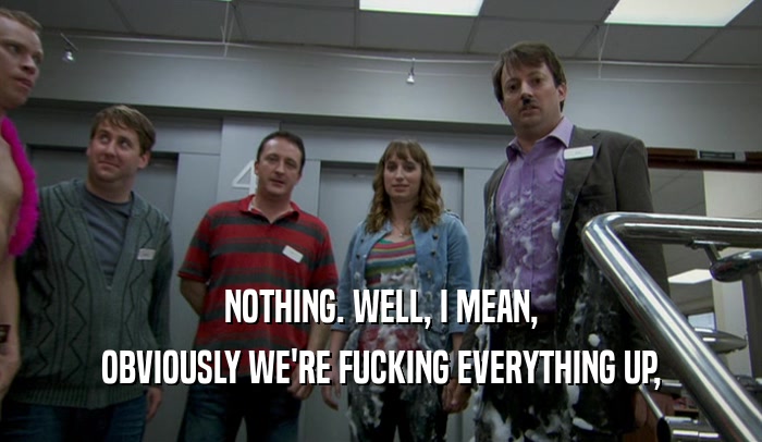 NOTHING. WELL, I MEAN, OBVIOUSLY WE'RE FUCKING EVERYTHING UP, 