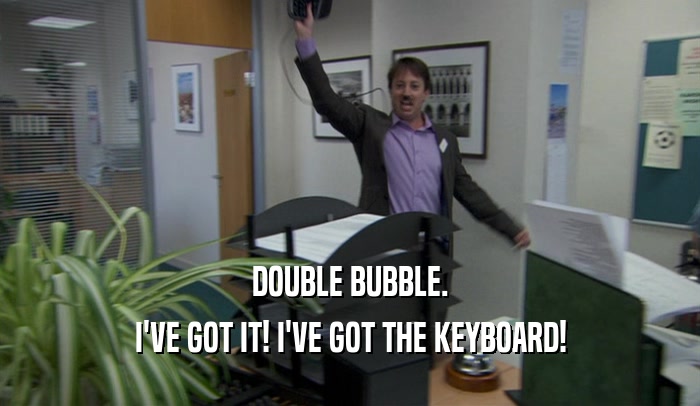 DOUBLE BUBBLE. I'VE GOT IT! I'VE GOT THE KEYBOARD! 