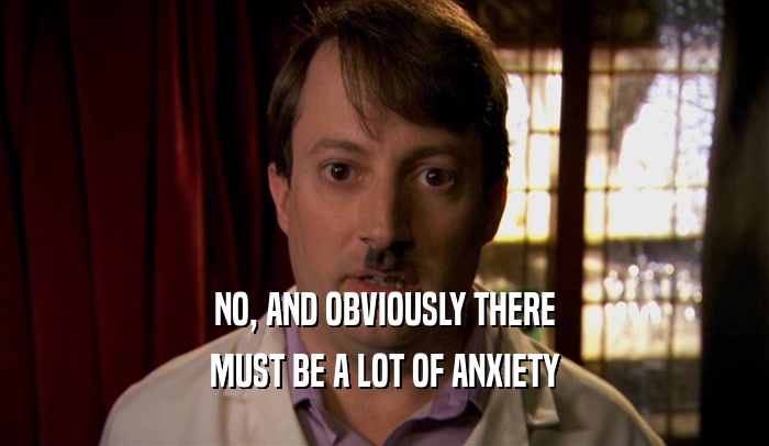 NO, AND OBVIOUSLY THERE MUST BE A LOT OF ANXIETY 