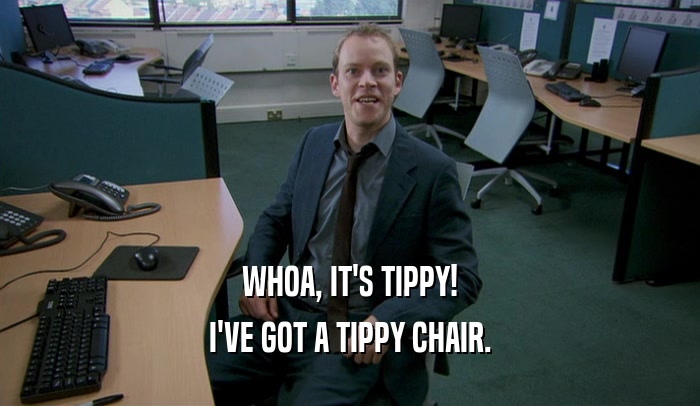 WHOA, IT'S TIPPY!
 I'VE GOT A TIPPY CHAIR.
 