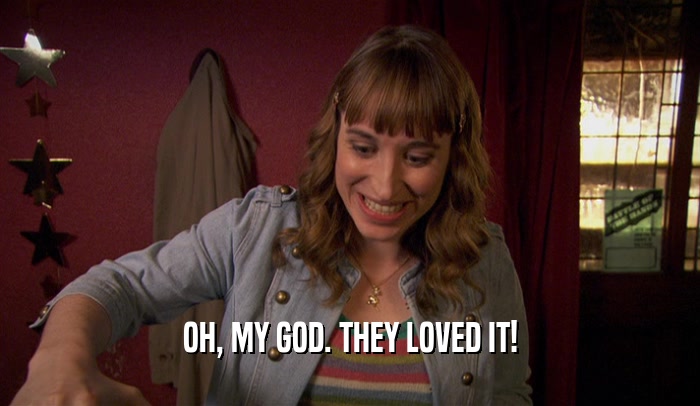 OH, MY GOD. THEY LOVED IT!  