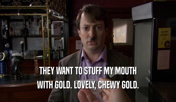 THEY WANT TO STUFF MY MOUTH WITH GOLD. LOVELY, CHEWY GOLD. 