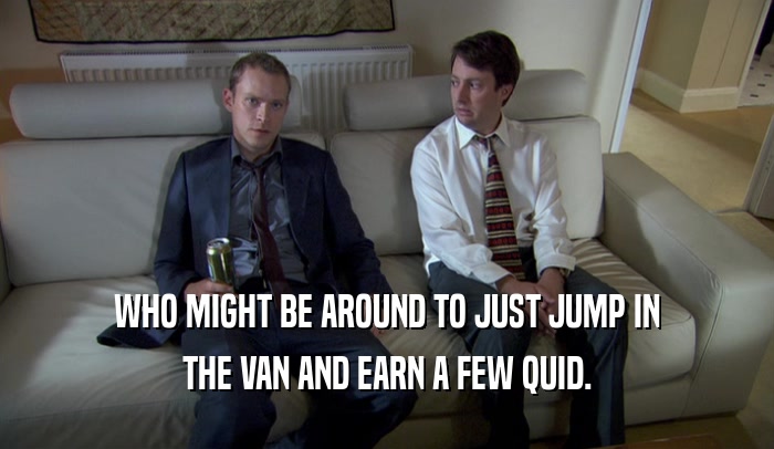 WHO MIGHT BE AROUND TO JUST JUMP IN THE VAN AND EARN A FEW QUID. 