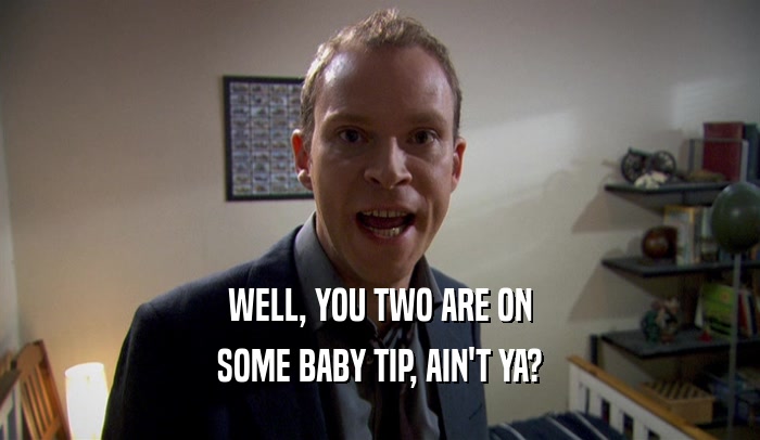 WELL, YOU TWO ARE ON SOME BABY TIP, AIN'T YA? 