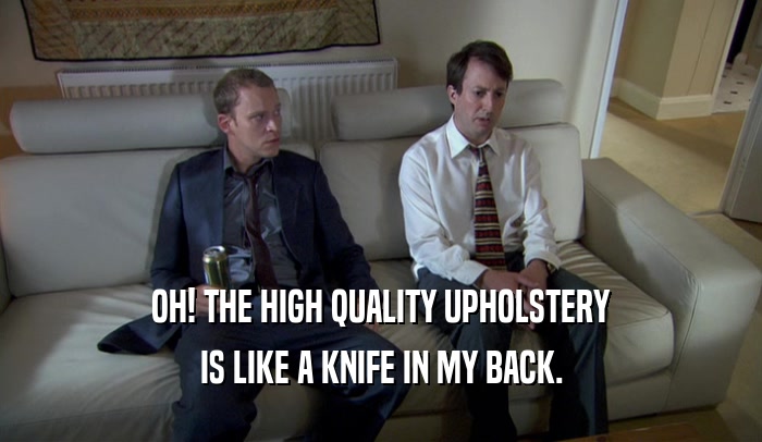 OH! THE HIGH QUALITY UPHOLSTERY IS LIKE A KNIFE IN MY BACK. 