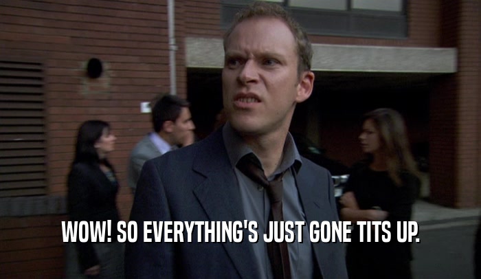 WOW! SO EVERYTHING'S JUST GONE TITS UP.  