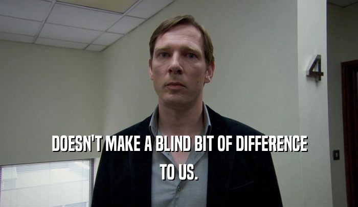 DOESN'T MAKE A BLIND BIT OF DIFFERENCE TO US. 