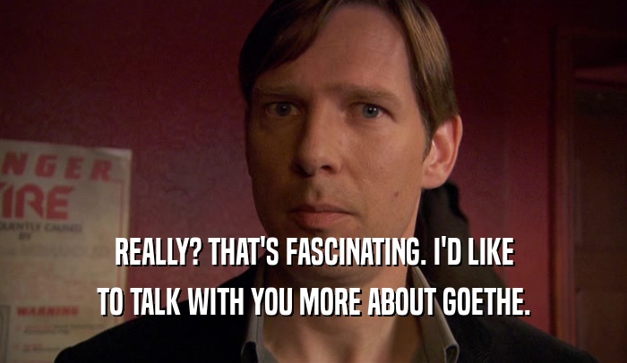 REALLY? THAT'S FASCINATING. I'D LIKE TO TALK WITH YOU MORE ABOUT GOETHE. 