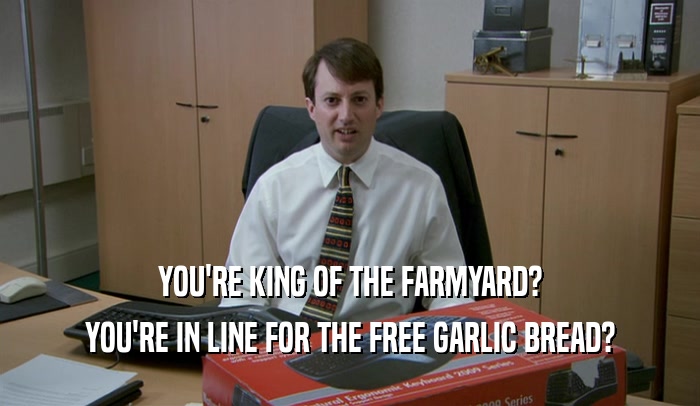 YOU'RE KING OF THE FARMYARD?
 YOU'RE IN LINE FOR THE FREE GARLIC BREAD?
 