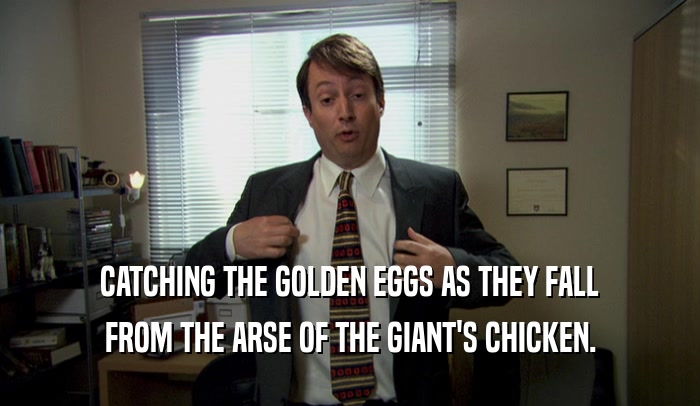 CATCHING THE GOLDEN EGGS AS THEY FALL FROM THE ARSE OF THE GIANT'S CHICKEN. 