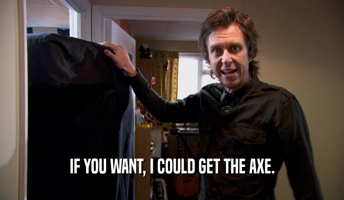 IF YOU WANT, I COULD GET THE AXE.  